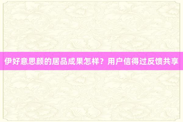 伊好意思颜的居品成果怎样？用户信得过反馈共享