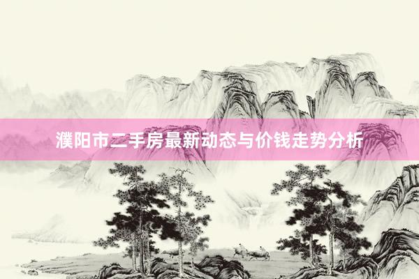 濮阳市二手房最新动态与价钱走势分析