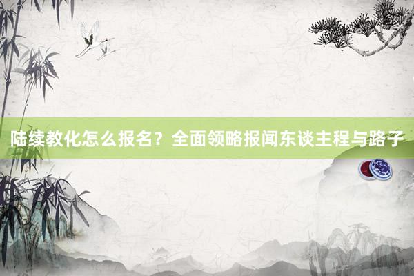陆续教化怎么报名？全面领略报闻东谈主程与路子