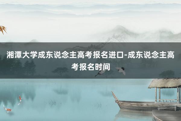 湘潭大学成东说念主高考报名进口-成东说念主高考报名时间