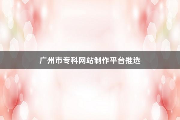 广州市专科网站制作平台推选
