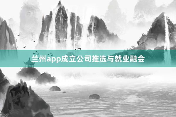 兰州app成立公司推选与就业融会