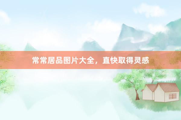 常常居品图片大全，直快取得灵感