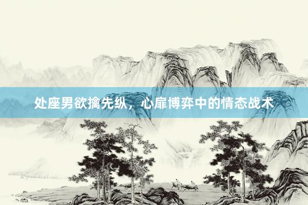 处座男欲擒先纵，心扉博弈中的情态战术
