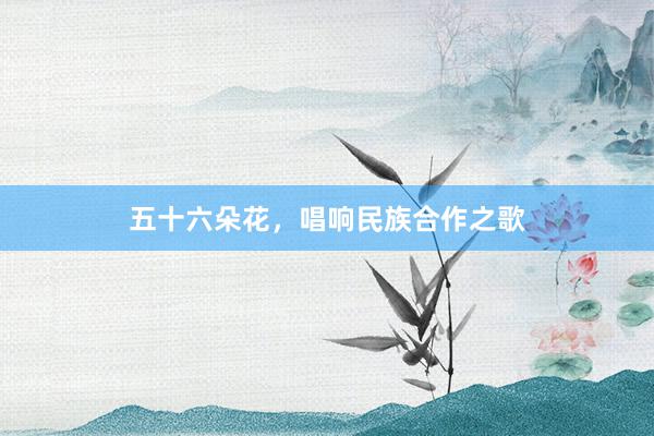五十六朵花，唱响民族合作之歌