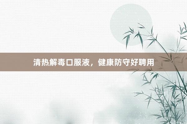 清热解毒口服液，健康防守好聘用